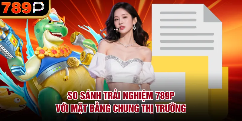 So Sánh Trải Nghiệm 789p Với Mặt Bằng Chung Thị Trường So sánh dịch vụ hỗ trợ và trải nghiệm tổng thể